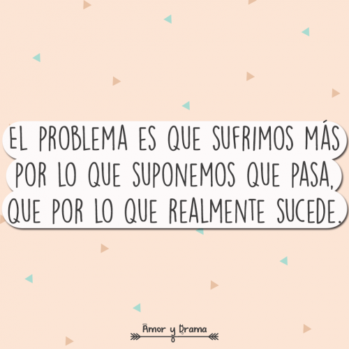El problema es que sufrimos mas por lo que suponemos que pasa que por lo que realmente sucede