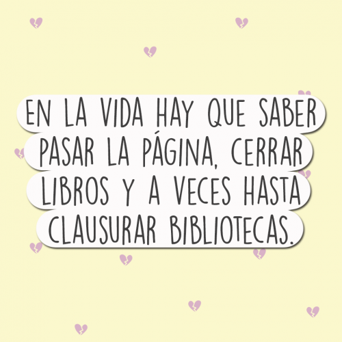 En la vida hay que saber pasar la pagina cerrar libros y a veces hasta clausurar bibliotecas